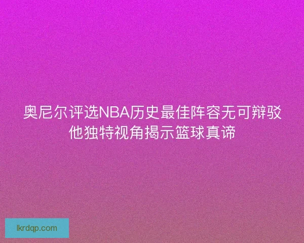 奥尼尔评选NBA历史最佳阵容无可辩驳他独特视角揭示篮球真谛