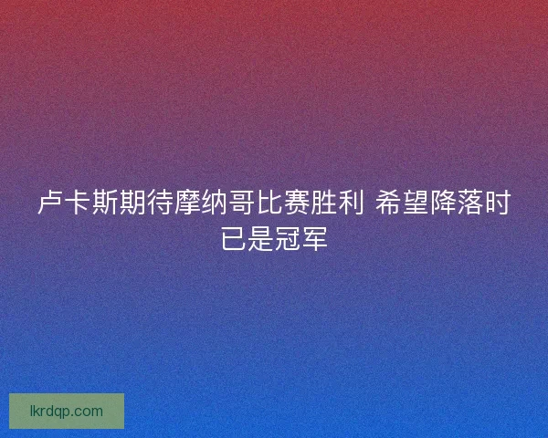卢卡斯期待摩纳哥比赛胜利 希望降落时已是冠军