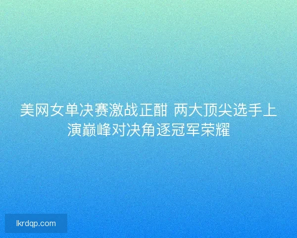 美网女单决赛激战正酣 两大顶尖选手上演巅峰对决角逐冠军荣耀