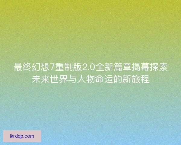 最终幻想7重制版2.0全新篇章揭幕探索未来世界与人物命运的新旅程
