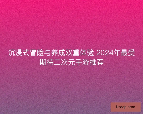 沉浸式冒险与养成双重体验 2024年最受期待二次元手游推荐
