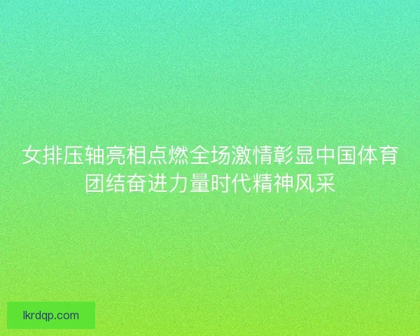 女排压轴亮相点燃全场激情彰显中国体育团结奋进力量时代精神风采