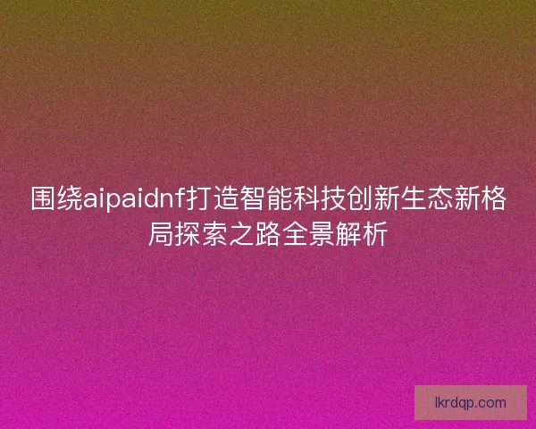 围绕aipaidnf打造智能科技创新生态新格局探索之路全景解析