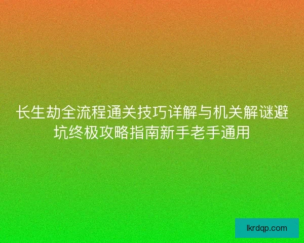 长生劫全流程通关技巧详解与机关解谜避坑终极攻略指南新手老手通用