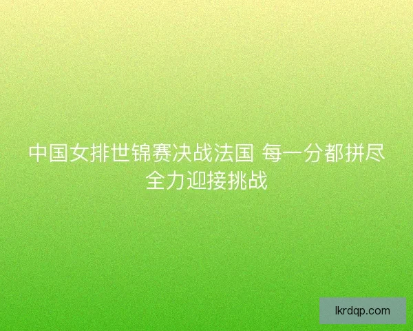 中国女排世锦赛决战法国 每一分都拼尽全力迎接挑战
