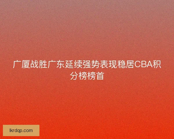 广厦战胜广东延续强势表现稳居CBA积分榜榜首