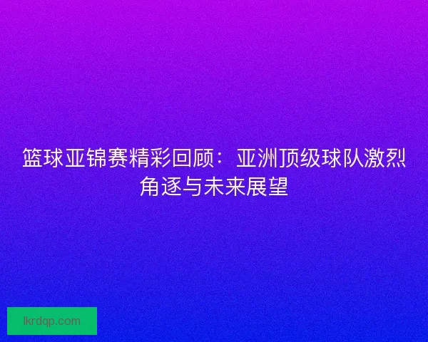篮球亚锦赛精彩回顾：亚洲顶级球队激烈角逐与未来展望