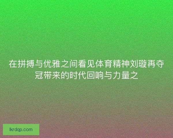 在拼搏与优雅之间看见体育精神刘璇再夺冠带来的时代回响与力量之