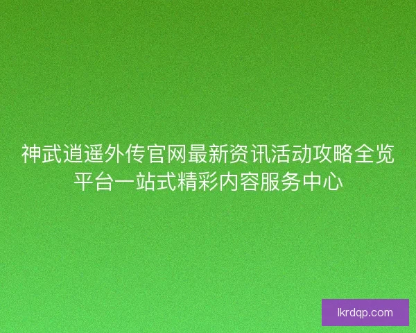 神武逍遥外传官网最新资讯活动攻略全览平台一站式精彩内容服务中心