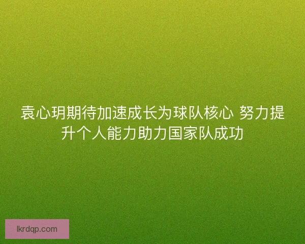袁心玥期待加速成长为球队核心 努力提升个人能力助力国家队成功