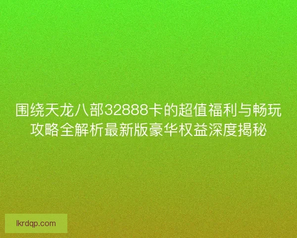 围绕天龙八部32888卡的超值福利与畅玩攻略全解析最新版豪华权益深度揭秘