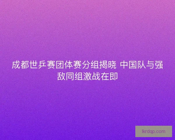 成都世乒赛团体赛分组揭晓 中国队与强敌同组激战在即