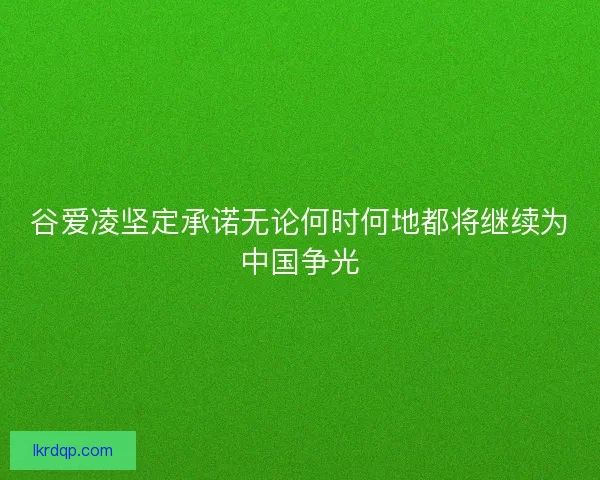 谷爱凌坚定承诺无论何时何地都将继续为中国争光