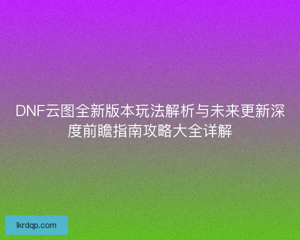 DNF云图全新版本玩法解析与未来更新深度前瞻指南攻略大全详解