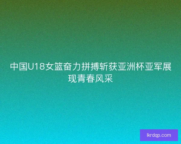 中国U18女篮奋力拼搏斩获亚洲杯亚军展现青春风采
