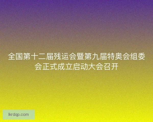 全国第十二届残运会暨第九届特奥会组委会正式成立启动大会召开