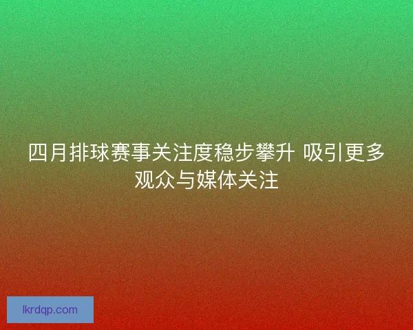 四月排球赛事关注度稳步攀升 吸引更多观众与媒体关注