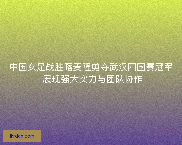中国女足战胜喀麦隆勇夺武汉四国赛冠军 展现强大实力与团队协作
