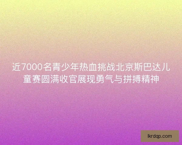 近7000名青少年热血挑战北京斯巴达儿童赛圆满收官展现勇气与拼搏精神