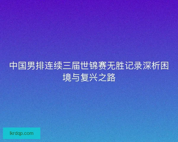 中国男排连续三届世锦赛无胜记录深析困境与复兴之路