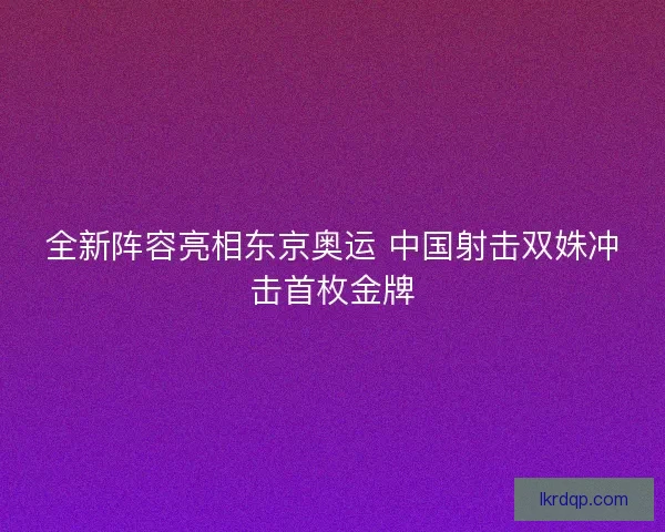 全新阵容亮相东京奥运 中国射击双姝冲击首枚金牌