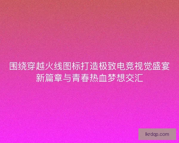 围绕穿越火线图标打造极致电竞视觉盛宴新篇章与青春热血梦想交汇