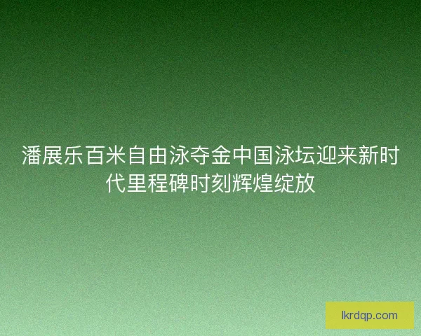 潘展乐百米自由泳夺金中国泳坛迎来新时代里程碑时刻辉煌绽放