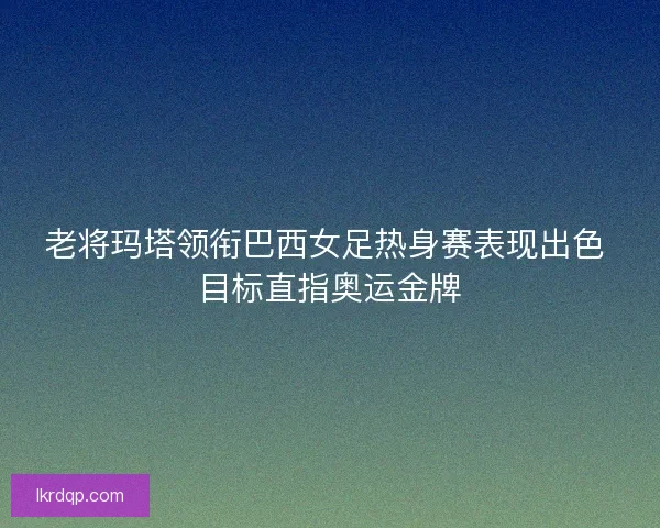 老将玛塔领衔巴西女足热身赛表现出色 目标直指奥运金牌