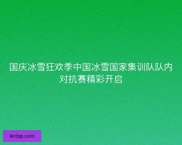 国庆冰雪狂欢季中国冰雪国家集训队队内对抗赛精彩开启