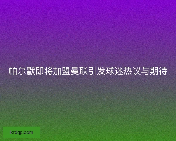 帕尔默即将加盟曼联引发球迷热议与期待