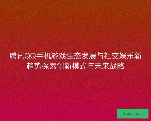 腾讯QQ手机游戏生态发展与社交娱乐新趋势探索创新模式与未来战略