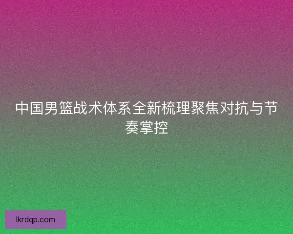 中国男篮战术体系全新梳理聚焦对抗与节奏掌控