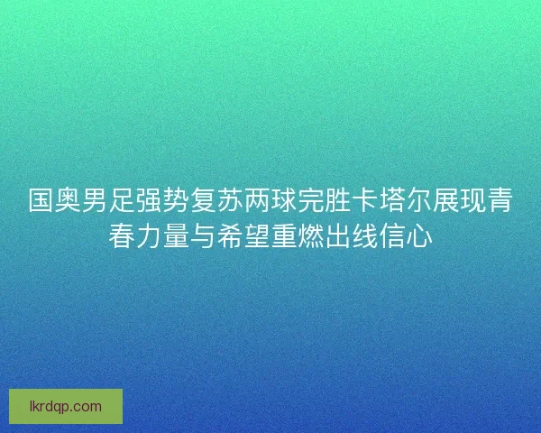国奥男足强势复苏两球完胜卡塔尔展现青春力量与希望重燃出线信心