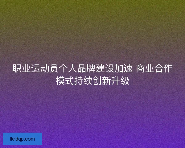 职业运动员个人品牌建设加速 商业合作模式持续创新升级