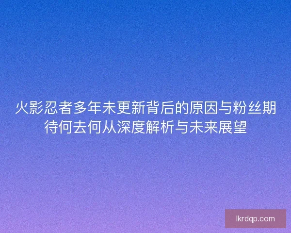 火影忍者多年未更新背后的原因与粉丝期待何去何从深度解析与未来展望