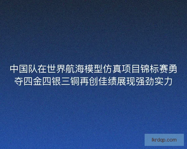 中国队在世界航海模型仿真项目锦标赛勇夺四金四银三铜再创佳绩展现强劲实力