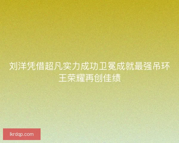 刘洋凭借超凡实力成功卫冕成就最强吊环王荣耀再创佳绩