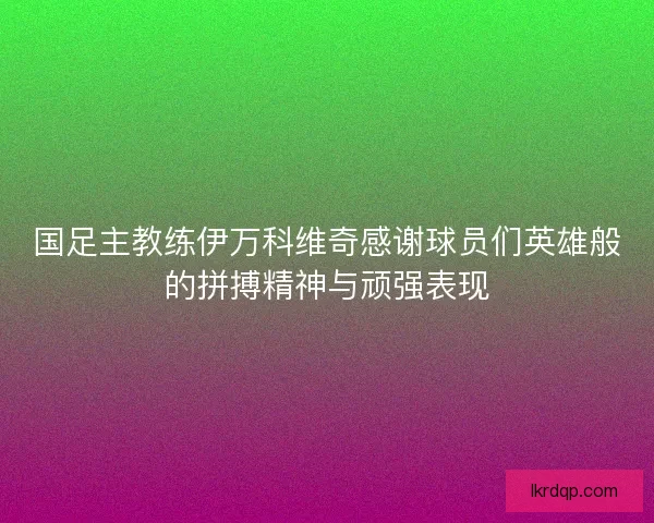 国足主教练伊万科维奇感谢球员们英雄般的拼搏精神与顽强表现